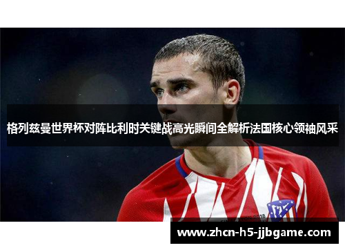 格列兹曼世界杯对阵比利时关键战高光瞬间全解析法国核心领袖风采