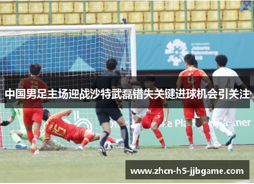 中国男足主场迎战沙特武磊错失关键进球机会引关注 中国男足主场迎战沙特武磊错失关键进球机会引关注