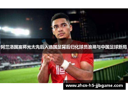 阿兰洛国富蒋光太先后入选国足背后归化球员浪潮与中国足球新局