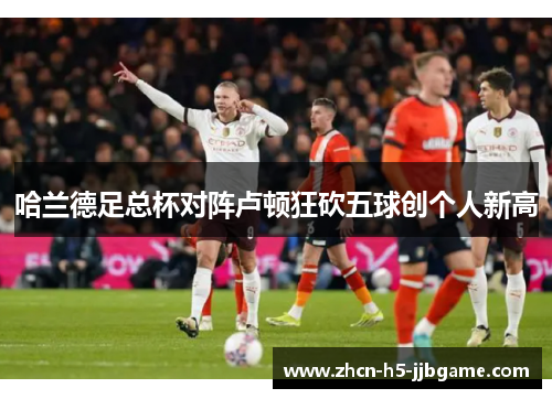 哈兰德足总杯对阵卢顿狂砍五球创个人新高 哈兰德足总杯对阵卢顿狂砍五球创个人新高