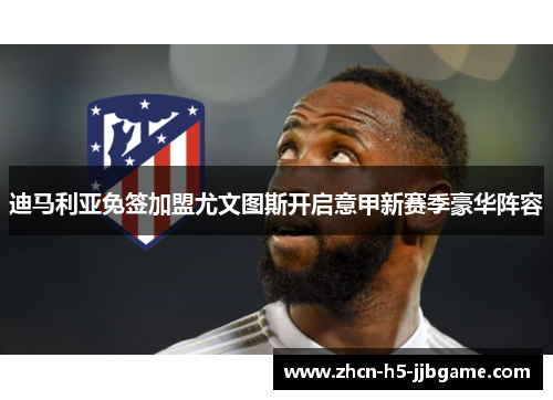 迪马利亚免签加盟尤文图斯开启意甲新赛季豪华阵容 迪马利亚免签加盟尤文图斯开启意甲新赛季豪华阵容